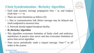 Clock Synchronization - Berkeley Algorithm
 Each node assumes message propagation time = ta, and readjust
clock time = t + ta.
 There are some limitations as follows [5]:
 i. Due to communication link failure message may be delayed and
clock readjusted to incorrect time.
 ii. Network should support broadcast facility.
 B.) Berkeley Algorithm
 This algorithm overcomes limitation of faulty clock and malicious
interference in passive time server and also overcomes limitation of
active time server algorithm
 Time server periodically sends a request message ‘time=?’ to all
nodes in the system.
Mr. Sagar Pandya
sagar.pandya@medicaps.ac.in
 