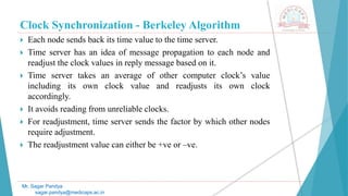 Clock Synchronization - Berkeley Algorithm
 Each node sends back its time value to the time server.
 Time server has an idea of message propagation to each node and
readjust the clock values in reply message based on it.
 Time server takes an average of other computer clock’s value
including its own clock value and readjusts its own clock
accordingly.
 It avoids reading from unreliable clocks.
 For readjustment, time server sends the factor by which other nodes
require adjustment.
 The readjustment value can either be +ve or –ve.
Mr. Sagar Pandya
sagar.pandya@medicaps.ac.in
 