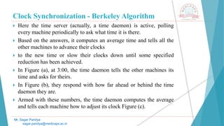 Clock Synchronization - Berkeley Algorithm
 Here the time server (actually, a time daemon) is active, polling
every machine periodically to ask what time it is there.
 Based on the answers, it computes an average time and tells all the
other machines to advance their clocks
 to the new time or slow their clocks down until some specified
reduction has been achieved.
 In Figure (a), at 3:00, the time daemon tells the other machines its
time and asks for theirs.
 In Figure (b), they respond with how far ahead or behind the time
daemon they are.
 Armed with these numbers, the time daemon computes the average
and tells each machine how to adjust its clock Figure (c).
Mr. Sagar Pandya
sagar.pandya@medicaps.ac.in
 