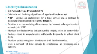 Clock Synchronization
 C.) Network Time Protocol (NTP)
 Cristian’s and Berkeley algorithms  synch within Intranet
 NTP – defines an architecture for a time service and a protocol to
distribute time information over the Internet.
 Provides a service enabling clients across the Internet to be synchronized
accurately to UTC
 Provides a reliable service that can survive lengthy losses of connectivity
 Enables client to resynchronize sufficiently frequently to offset clock
drifts
 Provides protection against interference with the time service.
 Uses a network of time servers to synchronize all processes on a
network.
Mr. Sagar Pandya
sagar.pandya@medicaps.ac.in
 