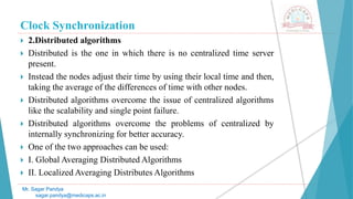 Clock Synchronization
 2.Distributed algorithms
 Distributed is the one in which there is no centralized time server
present.
 Instead the nodes adjust their time by using their local time and then,
taking the average of the differences of time with other nodes.
 Distributed algorithms overcome the issue of centralized algorithms
like the scalability and single point failure.
 Distributed algorithms overcome the problems of centralized by
internally synchronizing for better accuracy.
 One of the two approaches can be used:
 I. Global Averaging Distributed Algorithms
 II. Localized Averaging Distributes Algorithms
Mr. Sagar Pandya
sagar.pandya@medicaps.ac.in
 