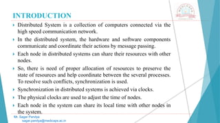 INTRODUCTION
 Distributed System is a collection of computers connected via the
high speed communication network.
 In the distributed system, the hardware and software components
communicate and coordinate their actions by message passing.
 Each node in distributed systems can share their resources with other
nodes.
 So, there is need of proper allocation of resources to preserve the
state of resources and help coordinate between the several processes.
To resolve such conflicts, synchronization is used.
 Synchronization in distributed systems is achieved via clocks.
 The physical clocks are used to adjust the time of nodes.
 Each node in the system can share its local time with other nodes in
the system.
Mr. Sagar Pandya
sagar.pandya@medicaps.ac.in
 