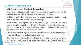 Clock Synchronization
 I. Global Averaging Distributed Algorithms
 One class of decentralized clock synchronization algorithms works by
dividing time into fixed- length resynchronization intervals.
 In this approach, the clock process at each node broadcasts its local clock
time in the form of a special "resync" message.
 When its local time equals To + iR for some integer i, where To is a fixed
time in the past agreed upon by all nodes and R is a system parameter
that depends on such factors as the total number of nodes in the system,
the maximum allowable drift rate, and so on.
 That is, a resync message is broadcast from each node at the beginning of
every fixed-length resynchronization interval.
 However, since the clocks of different nodes run at slightly different
rates, these broadcasts will not happen simultaneously from all nodes.
Mr. Sagar Pandya
sagar.pandya@medicaps.ac.in
 