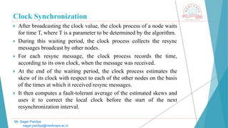 Clock Synchronization
 After broadcasting the clock value, the clock process of a node waits
for time T, where T is a parameter to be determined by the algorithm.
 During this waiting period, the clock process collects the resync
messages broadcast by other nodes.
 For each resync message, the clock process records the time,
according to its own clock, when the message was received.
 At the end of the waiting period, the clock process estimates the
skew of its clock with respect to each of the other nodes on the basis
of the times at which it received resync messages.
 It then computes a fault-tolerant average of the estimated skews and
uses it to correct the local clock before the start of the next
resynchronization interval.
Mr. Sagar Pandya
sagar.pandya@medicaps.ac.in
 