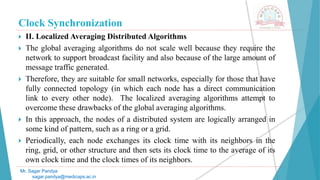 Clock Synchronization
 II. Localized Averaging Distributed Algorithms
 The global averaging algorithms do not scale well because they require the
network to support broadcast facility and also because of the large amount of
message traffic generated.
 Therefore, they are suitable for small networks, especially for those that have
fully connected topology (in which each node has a direct communication
link to every other node). The localized averaging algorithms attempt to
overcome these drawbacks of the global averaging algorithms.
 In this approach, the nodes of a distributed system are logically arranged in
some kind of pattern, such as a ring or a grid.
 Periodically, each node exchanges its clock time with its neighbors in the
ring, grid, or other structure and then sets its clock time to the average of its
own clock time and the clock times of its neighbors.
Mr. Sagar Pandya
sagar.pandya@medicaps.ac.in
 