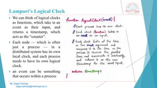 Lamport’s Logical Clock
 We can think of logical clocks
as functions, which take in an
event as their input, and
returns a timestamp, which
acts as the “counter”.
 Each node — which is often
just a process — in a
distributed system has its own
local clock, and each process
needs to have its own logical
clock.
 an event can be something
that occurs within a process
Mr. Sagar Pandya
sagar.pandya@medicaps.ac.in
 