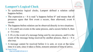Lamport’s Logical Clock
 To synchronize logical clocks, Lamport defined a relation called
happens-before.
 The expression a ~ b is read "a happens before b" and means that all
processes agree that first event a occurs, then afterward, event b
occurs.
 The happens-before relation can be observed directly in two situations:
 1. If a and b are events in the same process, and a occurs before b, then
a ~ b is true.
 2. If a is the event of a message being sent by one process, and b is the
event of the message being received by another process, then a ~ b is
also true.
 A message cannot be received before it is sent, or even at the same
time it is sent, since it takes a finite, nonzero amount of time to arrive.
Mr. Sagar Pandya
sagar.pandya@medicaps.ac.in
 
