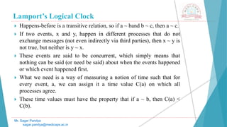 Lamport’s Logical Clock
 Happens-before is a transitive relation, so if a ~ band b ~ c, then a ~ c.
 If two events, x and y, happen in different processes that do not
exchange messages (not even indirectly via third parties), then x ~ y is
not true, but neither is y ~ x.
 These events are said to be concurrent, which simply means that
nothing can be said (or need be said) about when the events happened
or which event happened first.
 What we need is a way of measuring a notion of time such that for
every event, a, we can assign it a time value C(a) on which all
processes agree.
 These time values must have the property that if a ~ b, then C(a) <
C(b).
Mr. Sagar Pandya
sagar.pandya@medicaps.ac.in
 