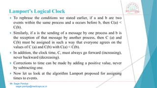 Lamport’s Logical Clock
 To rephrase the conditions we stated earlier, if a and b are two
events within the same process and a occurs before b, then C(a) <
C(b).
 Similarly, if a is the sending of a message by one process and b is
the reception of that message by another process, then C (a) and
C(b) must be assigned in such a way that everyone agrees on the
values of C (a) and C(b) with C(a) < C(b).
 In addition, the clock time, C, must always go forward (increasing),
never backward (decreasing).
 Corrections to time can be made by adding a positive value, never
by subtracting one.
 Now let us look at the algorithm Lamport proposed for assigning
times to events.
Mr. Sagar Pandya
sagar.pandya@medicaps.ac.in
 
