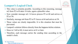 Lamport’s Logical Clock
 This value is certainly possible. According to this reasoning, message
m2 from P2 to R takes 16 ticks, again a plausible value.
 Now consider message m3- It leaves process P3 at 60 and arrives at
P2 at '56.
 Similarly, message m4 from P2 to P1 leaves at 64 and arrives at 54.
 These values are clearly impossible. It is this situation that must be
prevented.
 Lamport's solution follows directly from the happens-before relation.
 Since m 3 left at 60, it must arrive at 61 or later.
 Therefore, each message carries the sending time according to the
sender's clock.
Mr. Sagar Pandya
sagar.pandya@medicaps.ac.in
 