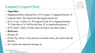Lamport’s Logical Clock
Mr. Sagar Pandya
sagar.pandya@medicaps.ac.in
 Algorithm:
 Happened before relation(): a  b, means ‘a’ happened before ‘b’.
 Logical Clock: The criteria for the logical clocks are:
 [C1]: Ci (a) < Ci(b), [ Ci  Logical Clock, If ‘a’ happened before
‘b’, then time of ‘a’ will be less than ‘b’ in a particular process. ]
 [C2]: Ci(a) < Cj(b), [ Clock value of Ci(a) is less than Cj(b) ]
 Reference:
 Process: Pi
 Event: Eij, where i is the process in number and j: jth event in the ith
process.
 tm: vector time span for message m.
 