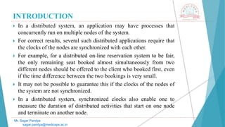 INTRODUCTION
 In a distributed system, an application may have processes that
concurrently run on multiple nodes of the system.
 For correct results, several such distributed applications require that
the clocks of the nodes are synchronized with each other.
 For example, for a distributed on-line reservation system to be fair,
the only remaining seat booked almost simultaneously from two
different nodes should be offered to the client who booked first, even
if the time difference between the two bookings is very small.
 It may not be possible to guarantee this if the clocks of the nodes of
the system are not synchronized.
 In a distributed system, synchronized clocks also enable one to
measure the duration of distributed activities that start on one node
and terminate on another node.
Mr. Sagar Pandya
sagar.pandya@medicaps.ac.in
 