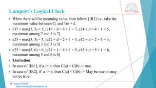 Lamport’s Logical Clock
Mr. Sagar Pandya
sagar.pandya@medicaps.ac.in
 When there will be incoming value, then follow [IR2] i.e., take the
maximum value between Cj and Tm + d.
 e17 = max(7, 5) = 7, [e16 + d = 6 + 1 = 7, e24 + d = 4 + 1 = 5,
maximum among 7 and 5 is 7]
 e23 = max(3, 3) = 3, [e22 + d = 2 + 1 = 3, e12 + d = 2 + 1 = 3,
maximum among 3 and 3 is 3]
 e25 = max(5, 6) = 6, [e24 + 1 = 4 + 1 = 5, e15 + d = 5 + 1 = 6,
maximum among 5 and 6 is 6]
 Limitation:
 In case of [IR1], if a -> b, then C(a) < C(b) -> true.
 In case of [IR2], if a -> b, then C(a) < C(b) -> May be true or may
not be true.
 