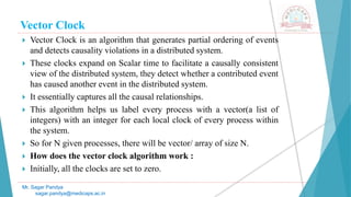 Vector Clock
 Vector Clock is an algorithm that generates partial ordering of events
and detects causality violations in a distributed system.
 These clocks expand on Scalar time to facilitate a causally consistent
view of the distributed system, they detect whether a contributed event
has caused another event in the distributed system.
 It essentially captures all the causal relationships.
 This algorithm helps us label every process with a vector(a list of
integers) with an integer for each local clock of every process within
the system.
 So for N given processes, there will be vector/ array of size N.
 How does the vector clock algorithm work :
 Initially, all the clocks are set to zero.
Mr. Sagar Pandya
sagar.pandya@medicaps.ac.in
 