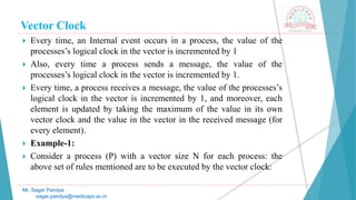 Vector Clock
 Every time, an Internal event occurs in a process, the value of the
processes’s logical clock in the vector is incremented by 1
 Also, every time a process sends a message, the value of the
processes’s logical clock in the vector is incremented by 1.
 Every time, a process receives a message, the value of the processes’s
logical clock in the vector is incremented by 1, and moreover, each
element is updated by taking the maximum of the value in its own
vector clock and the value in the vector in the received message (for
every element).
 Example-1:
 Consider a process (P) with a vector size N for each process: the
above set of rules mentioned are to be executed by the vector clock:
Mr. Sagar Pandya
sagar.pandya@medicaps.ac.in
 