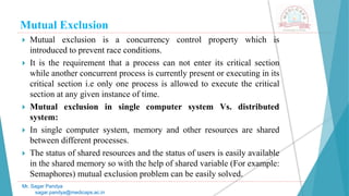 Mutual Exclusion
 Mutual exclusion is a concurrency control property which is
introduced to prevent race conditions.
 It is the requirement that a process can not enter its critical section
while another concurrent process is currently present or executing in its
critical section i.e only one process is allowed to execute the critical
section at any given instance of time.
 Mutual exclusion in single computer system Vs. distributed
system:
 In single computer system, memory and other resources are shared
between different processes.
 The status of shared resources and the status of users is easily available
in the shared memory so with the help of shared variable (For example:
Semaphores) mutual exclusion problem can be easily solved.
Mr. Sagar Pandya
sagar.pandya@medicaps.ac.in
 