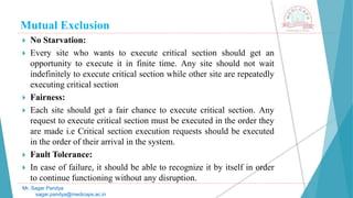 Mutual Exclusion
 No Starvation:
 Every site who wants to execute critical section should get an
opportunity to execute it in finite time. Any site should not wait
indefinitely to execute critical section while other site are repeatedly
executing critical section
 Fairness:
 Each site should get a fair chance to execute critical section. Any
request to execute critical section must be executed in the order they
are made i.e Critical section execution requests should be executed
in the order of their arrival in the system.
 Fault Tolerance:
 In case of failure, it should be able to recognize it by itself in order
to continue functioning without any disruption.
Mr. Sagar Pandya
sagar.pandya@medicaps.ac.in
 