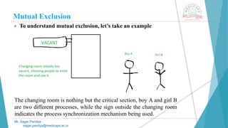 Mutual Exclusion
 To understand mutual exclusion, let’s take an example
The changing room is nothing but the critical section, boy A and girl B
are two different processes, while the sign outside the changing room
indicates the process synchronization mechanism being used.
Mr. Sagar Pandya
sagar.pandya@medicaps.ac.in
 