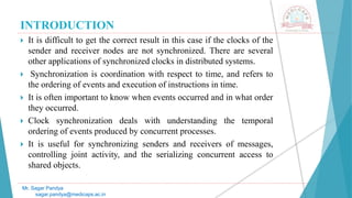 INTRODUCTION
 It is difficult to get the correct result in this case if the clocks of the
sender and receiver nodes are not synchronized. There are several
other applications of synchronized clocks in distributed systems.
 Synchronization is coordination with respect to time, and refers to
the ordering of events and execution of instructions in time.
 It is often important to know when events occurred and in what order
they occurred.
 Clock synchronization deals with understanding the temporal
ordering of events produced by concurrent processes.
 It is useful for synchronizing senders and receivers of messages,
controlling joint activity, and the serializing concurrent access to
shared objects.
Mr. Sagar Pandya
sagar.pandya@medicaps.ac.in
 