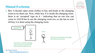 Mutual Exclusion
 Boy A decides upon some clothes to buy and heads to the changing
room to try them out. Now, while boy A is inside the changing room,
there is an ‘occupied’ sign on it – indicating that no one else can
come in. Girl B has to use the changing room too, so she has to wait
till boy A is done using the changing room.
Mr. Sagar Pandya
sagar.pandya@medicaps.ac.in
 