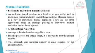 Mutual Exclusion
 Solution to distributed mutual exclusion:
 As we know shared variables or a local kernel can not be used to
implement mutual exclusion in distributed systems. Message passing
is a way to implement mutual exclusion. Below are the three
approaches based on message passing to implement mutual
exclusion in distributed systems:
 1. Token Based Algorithm:
 A unique token is shared among all the sites.
 If a site possesses the unique token, it is allowed to enter its critical
section
 This approach uses sequence number to order requests for the
critical section.
Mr. Sagar Pandya
sagar.pandya@medicaps.ac.in
 