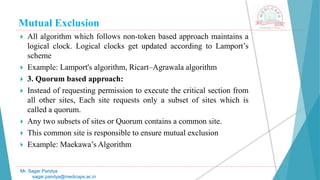 Mutual Exclusion
 All algorithm which follows non-token based approach maintains a
logical clock. Logical clocks get updated according to Lamport’s
scheme
 Example: Lamport's algorithm, Ricart–Agrawala algorithm
 3. Quorum based approach:
 Instead of requesting permission to execute the critical section from
all other sites, Each site requests only a subset of sites which is
called a quorum.
 Any two subsets of sites or Quorum contains a common site.
 This common site is responsible to ensure mutual exclusion
 Example: Maekawa’s Algorithm
Mr. Sagar Pandya
sagar.pandya@medicaps.ac.in
 