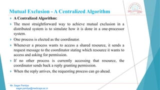 Mutual Exclusion - A Centralized Algorithm
 A Centralized Algorithm:
 The most straightforward way to achieve mutual exclusion in a
distributed system is to simulate how it is done in a one-processor
system.
 One process is elected as the coordinator.
 Whenever a process wants to access a shared resource, it sends a
request message to the coordinator stating which resource it wants to
access and asking for permission.
 If no other process is currently accessing that resource, the
coordinator sends back a reply granting permission.
 When the reply arrives, the requesting process can go ahead.
Mr. Sagar Pandya
sagar.pandya@medicaps.ac.in
 