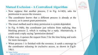 Mutual Exclusion - A Centralized Algorithm
 Now suppose that another process, 2 in Fig. 6-14(b), asks for
permission to access the resource.
 The coordinator knows that a different process is already at the
resource, so it cannot grant permission.
 The exact method used to deny permission is system dependent.
 In Fig. 6-14(b), the coordinator just refrains from replying, thus
blocking process 2, which is waiting for a reply. Alternatively, it
could send a reply saying "permission denied."
 Either way, it queues the request from 2 for the time being and waits
for more messages.
 When process 1 is finished with the resource, it sends a message to
the coordinator releasing its exclusive access, as shown in Fig.6-
14(c).
Mr. Sagar Pandya
sagar.pandya@medicaps.ac.in
 