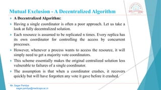 Mutual Exclusion - A Decentralized Algorithm
 A Decentralized Algorithm:
 Having a single coordinator is often a poor approach. Let us take a
look at fully decentralized solution.
 Each resource is assumed to be replicated n times. Every replica has
its own coordinator for controlling the access by concurrent
processes.
 However, whenever a process wants to access the resource, it will
simply need to get a majority vote coordinators.
 This scheme essentially makes the original centralized solution less
vulnerable to failures of a single coordinator.
 The assumption is that when a coordinator crashes, it recovers
quickly but will have forgotten any vote it gave before it crashed.
Mr. Sagar Pandya
sagar.pandya@medicaps.ac.in
 