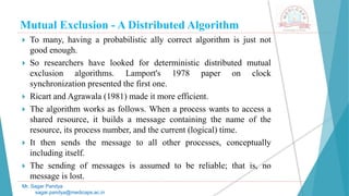 Mutual Exclusion - A Distributed Algorithm
 To many, having a probabilistic ally correct algorithm is just not
good enough.
 So researchers have looked for deterministic distributed mutual
exclusion algorithms. Lamport's 1978 paper on clock
synchronization presented the first one.
 Ricart and Agrawala (1981) made it more efficient.
 The algorithm works as follows. When a process wants to access a
shared resource, it builds a message containing the name of the
resource, its process number, and the current (logical) time.
 It then sends the message to all other processes, conceptually
including itself.
 The sending of messages is assumed to be reliable; that is, no
message is lost.
Mr. Sagar Pandya
sagar.pandya@medicaps.ac.in
 