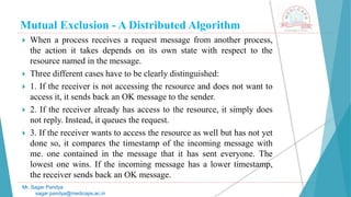 Mutual Exclusion - A Distributed Algorithm
 When a process receives a request message from another process,
the action it takes depends on its own state with respect to the
resource named in the message.
 Three different cases have to be clearly distinguished:
 1. If the receiver is not accessing the resource and does not want to
access it, it sends back an OK message to the sender.
 2. If the receiver already has access to the resource, it simply does
not reply. Instead, it queues the request.
 3. If the receiver wants to access the resource as well but has not yet
done so, it compares the timestamp of the incoming message with
me. one contained in the message that it has sent everyone. The
lowest one wins. If the incoming message has a lower timestamp,
the receiver sends back an OK message.
Mr. Sagar Pandya
sagar.pandya@medicaps.ac.in
 