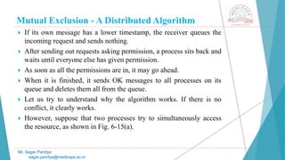 Mutual Exclusion - A Distributed Algorithm
 If its own message has a lower timestamp, the receiver queues the
incoming request and sends nothing.
 After sending out requests asking permission, a process sits back and
waits until everyone else has given permission.
 As soon as all the permissions are in, it may go ahead.
 When it is finished, it sends OK messages to all processes on its
queue and deletes them all from the queue.
 Let us try to understand why the algorithm works. If there is no
conflict, it clearly works.
 However, suppose that two processes try to simultaneously access
the resource, as shown in Fig. 6-15(a).
Mr. Sagar Pandya
sagar.pandya@medicaps.ac.in
 