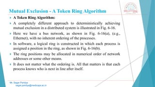 Mutual Exclusion - A Token Ring Algorithm
 A Token Ring Algorithm:
 A completely different approach to deterministically achieving
mutual exclusion in a distributed system is illustrated in Fig. 6-16.
 Here we have a bus network, as shown in Fig. 6-16(a), (e.g.,
Ethernet), with no inherent ordering of the processes.
 In software, a logical ring is constructed in which each process is
assigned a position in the ring, as shown in Fig. 6-16(b).
 The ring positions may be allocated in numerical order of network
addresses or some other means.
 It does not matter what the ordering is. All that matters is that each
process knows who is next in line after itself.
Mr. Sagar Pandya
sagar.pandya@medicaps.ac.in
 