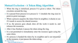 Mutual Exclusion - A Token Ring Algorithm
 When the ring is initialized, process 0 is given a token. The token
circulates around the ring.
 It is passed from process k to process k +1 (modulo the ring size) in
point-to-point messages.
 When a process acquires the token from its neighbor, it checks to see
if it needs to access the shared resource.
 If so, the process goes ahead, does all the work it needs to, and
releases the resources.
 After it has finished, it passes the token along the ring.
 It is not permitted to immediately enter the resource again using the
same token.
 If a process is handed the token by its neighbor and is not interested
in the resource, it just passes the token along.
Mr. Sagar Pandya
sagar.pandya@medicaps.ac.in
 