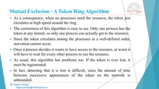 Mutual Exclusion - A Token Ring Algorithm
 As a consequence, when no processes need the resource, the token just
circulates at high speed around the ring.
 The correctness of this algorithm is easy to see. Only one process has the
token at any instant, so only one process can actually get to the resource.
 Since the token circulates among the processes in a well-defined order,
starvation cannot occur.
 Once a process decides it wants to have access to the resource, at worst it
will have to wait for every other process to use the resource.
 As usual, this algorithm has problems too. If the token is ever lost, it
must be regenerated.
 In fact, detecting that it is lost is difficult, since the amount of time
between successive appearances of the token on the network is
unbounded.
Mr. Sagar Pandya
sagar.pandya@medicaps.ac.in
 