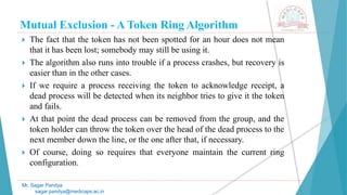 Mutual Exclusion - A Token Ring Algorithm
 The fact that the token has not been spotted for an hour does not mean
that it has been lost; somebody may still be using it.
 The algorithm also runs into trouble if a process crashes, but recovery is
easier than in the other cases.
 If we require a process receiving the token to acknowledge receipt, a
dead process will be detected when its neighbor tries to give it the token
and fails.
 At that point the dead process can be removed from the group, and the
token holder can throw the token over the head of the dead process to the
next member down the line, or the one after that, if necessary.
 Of course, doing so requires that everyone maintain the current ring
configuration.
Mr. Sagar Pandya
sagar.pandya@medicaps.ac.in
 