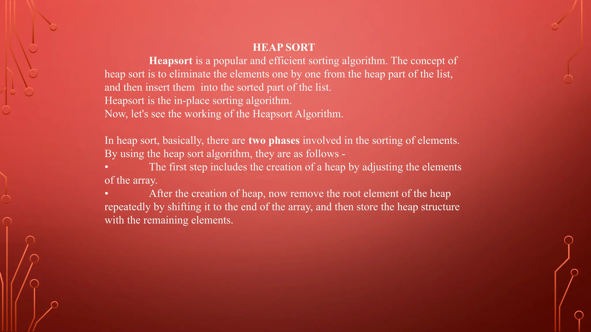 HEAP SORT
Heapsort is a popular and efficient sorting algorithm. The concept of
heap sort is to eliminate the elements one by one from the heap part of the list,
and then insert them into the sorted part of the list.
Heapsort is the in-place sorting algorithm.
Now, let's see the working of the Heapsort Algorithm.
In heap sort, basically, there are two phases involved in the sorting of elements.
By using the heap sort algorithm, they are as follows -
• The first step includes the creation of a heap by adjusting the elements
of the array.
• After the creation of heap, now remove the root element of the heap
repeatedly by shifting it to the end of the array, and then store the heap structure
with the remaining elements.
 