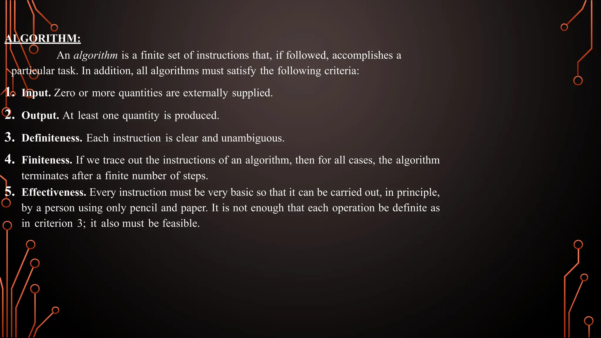ALGORITHM:
An algorithm is a finite set of instructions that, if followed, accomplishes a
particular task. In addition, all algorithms must satisfy the following criteria:
1. Input. Zero or more quantities are externally supplied.
2. Output. At least one quantity is produced.
3. Definiteness. Each instruction is clear and unambiguous.
4. Finiteness. If we trace out the instructions of an algorithm, then for all cases, the algorithm
terminates after a finite number of steps.
5. Effectiveness. Every instruction must be very basic so that it can be carried out, in principle,
by a person using only pencil and paper. It is not enough that each operation be definite as
in criterion 3; it also must be feasible.
 