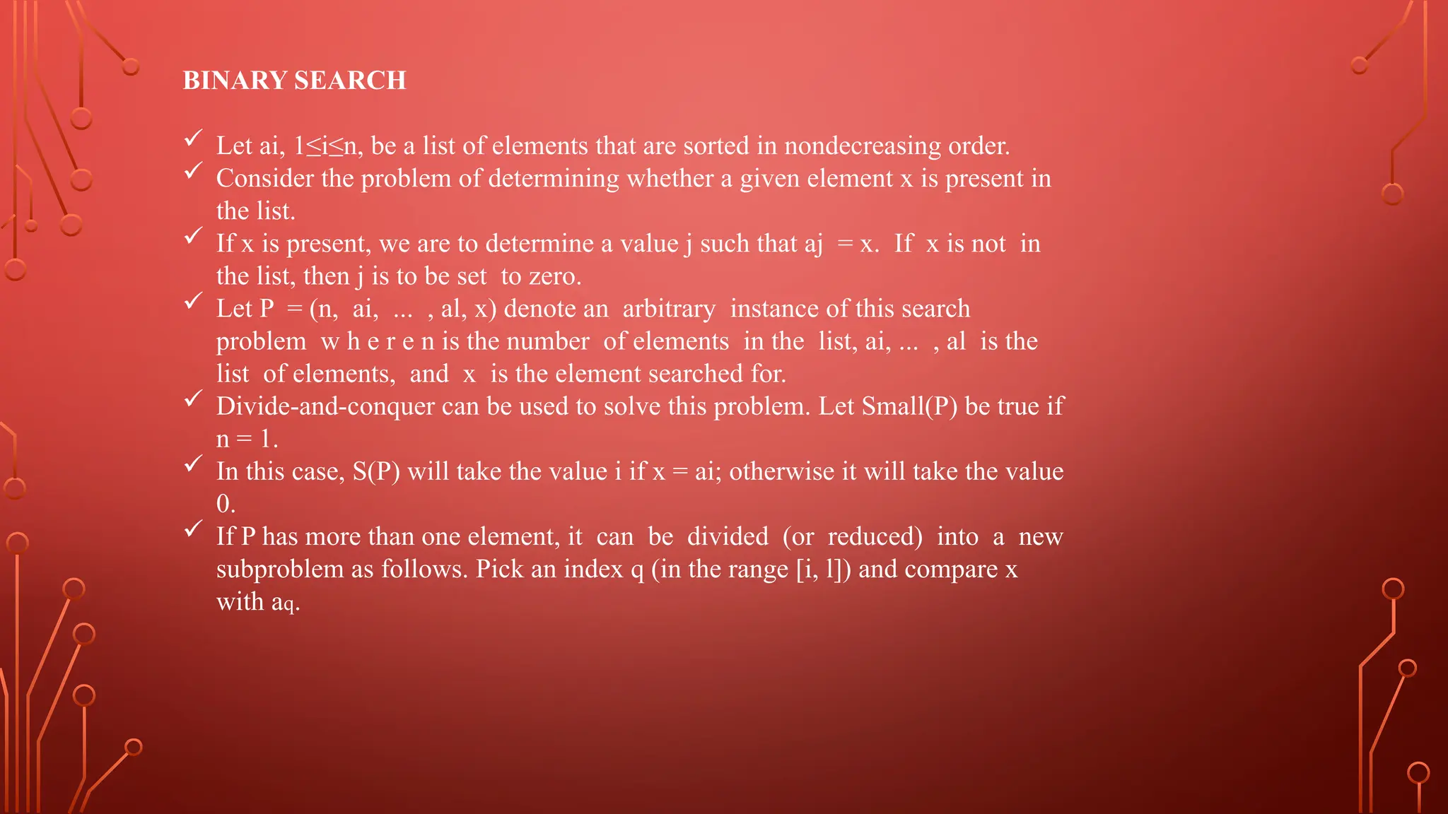 BINARY SEARCH
 Let ai, 1≤i≤n, be a list of elements that are sorted in nondecreasing order.
 Consider the problem of determining whether a given element x is present in
the list.
 If x is present, we are to determine a value j such that aj = x. If x is not in
the list, then j is to be set to zero.
 Let P = (n, ai, ... , al, x) denote an arbitrary instance of this search
problem w h e r e n is the number of elements in the list, ai, ... , al is the
list of elements, and x is the element searched for.
 Divide-and-conquer can be used to solve this problem. Let Small(P) be true if
n = 1.
 In this case, S(P) will take the value i if x = ai; otherwise it will take the value
0.
 If P has more than one element, it can be divided (or reduced) into a new
subproblem as follows. Pick an index q (in the range [i, l]) and compare x
with aq.
 