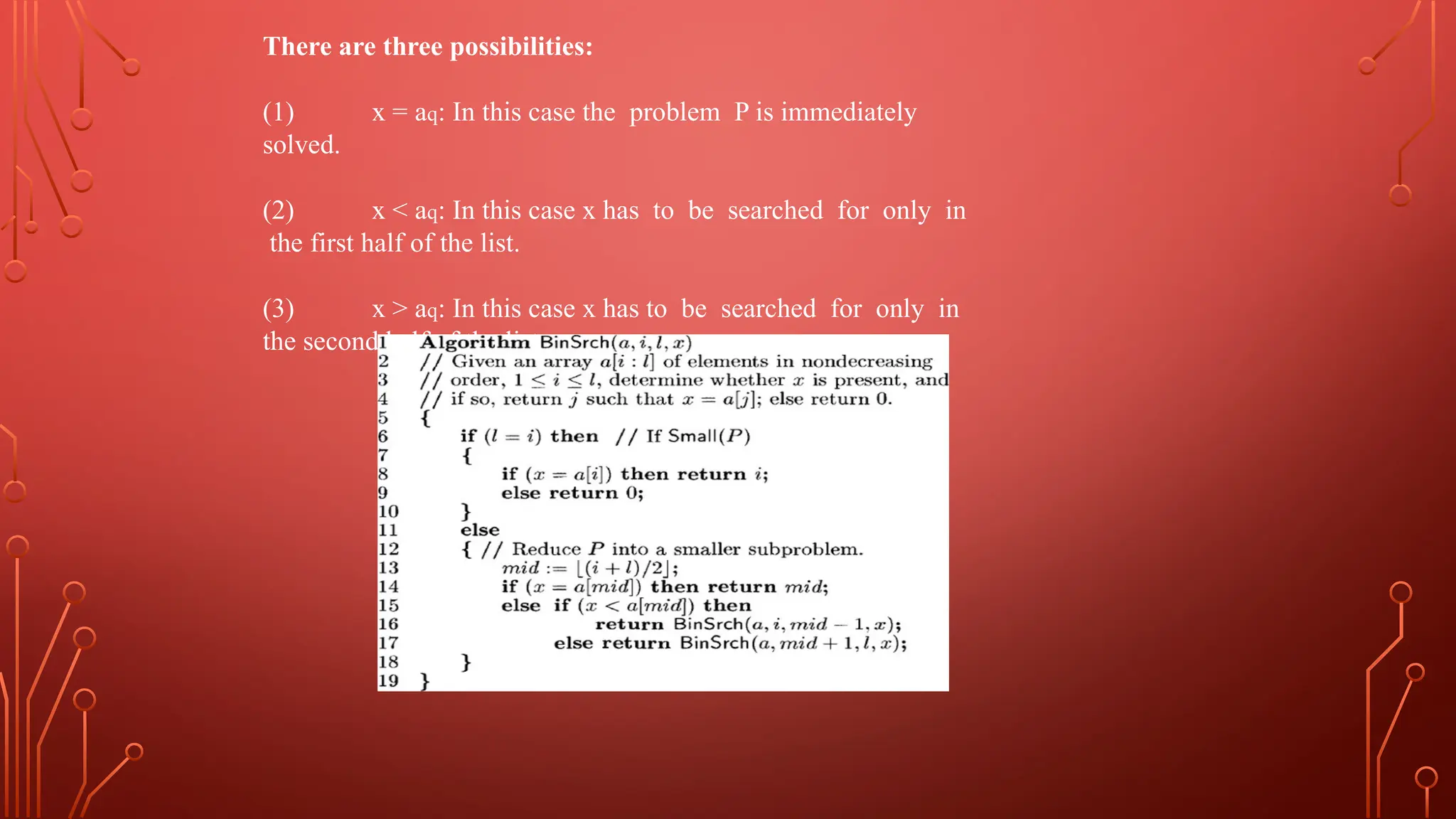 There are three possibilities:
(1) x = aq: In this case the problem P is immediately
solved.
(2) x < aq: In this case x has to be searched for only in
the first half of the list.
(3) x > aq: In this case x has to be searched for only in
the second half of the list.
 