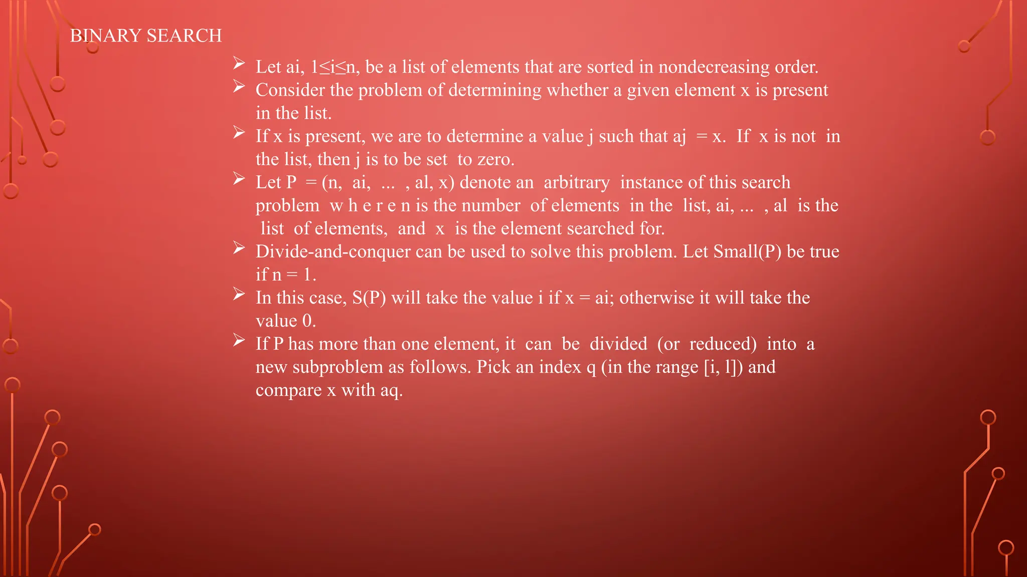 BINARY SEARCH
 Let ai, 1≤i≤n, be a list of elements that are sorted in nondecreasing order.
 Consider the problem of determining whether a given element x is present
in the list.
 If x is present, we are to determine a value j such that aj = x. If x is not in
the list, then j is to be set to zero.
 Let P = (n, ai, ... , al, x) denote an arbitrary instance of this search
problem w h e r e n is the number of elements in the list, ai, ... , al is the
list of elements, and x is the element searched for.
 Divide-and-conquer can be used to solve this problem. Let Small(P) be true
if n = 1.
 In this case, S(P) will take the value i if x = ai; otherwise it will take the
value 0.
 If P has more than one element, it can be divided (or reduced) into a
new subproblem as follows. Pick an index q (in the range [i, l]) and
compare x with aq.
 