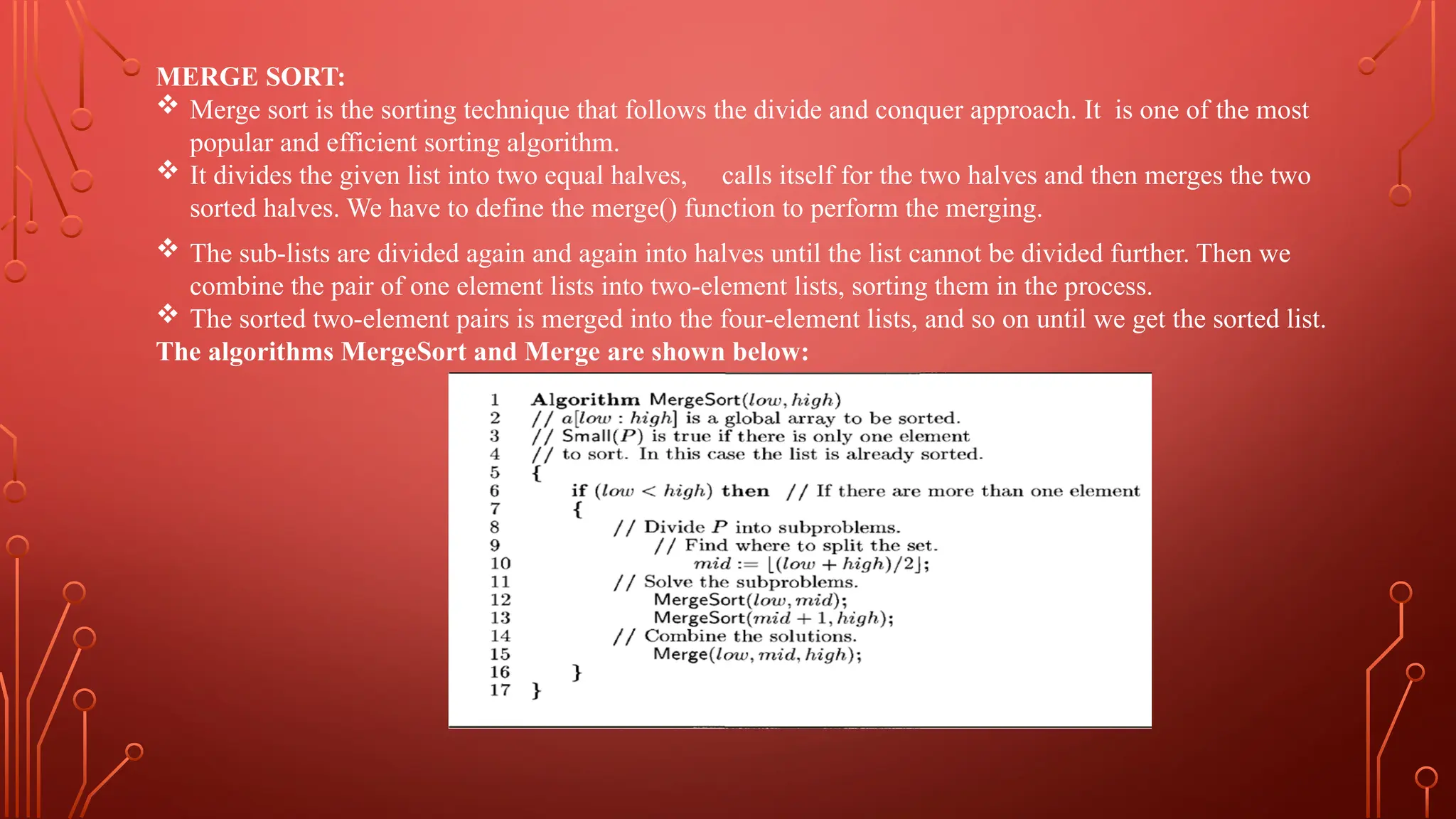 MERGE SORT:
 Merge sort is the sorting technique that follows the divide and conquer approach. It is one of the most
popular and efficient sorting algorithm.
 It divides the given list into two equal halves, calls itself for the two halves and then merges the two
sorted halves. We have to define the merge() function to perform the merging.
 The sub-lists are divided again and again into halves until the list cannot be divided further. Then we
combine the pair of one element lists into two-element lists, sorting them in the process.
 The sorted two-element pairs is merged into the four-element lists, and so on until we get the sorted list.
The algorithms MergeSort and Merge are shown below:
 