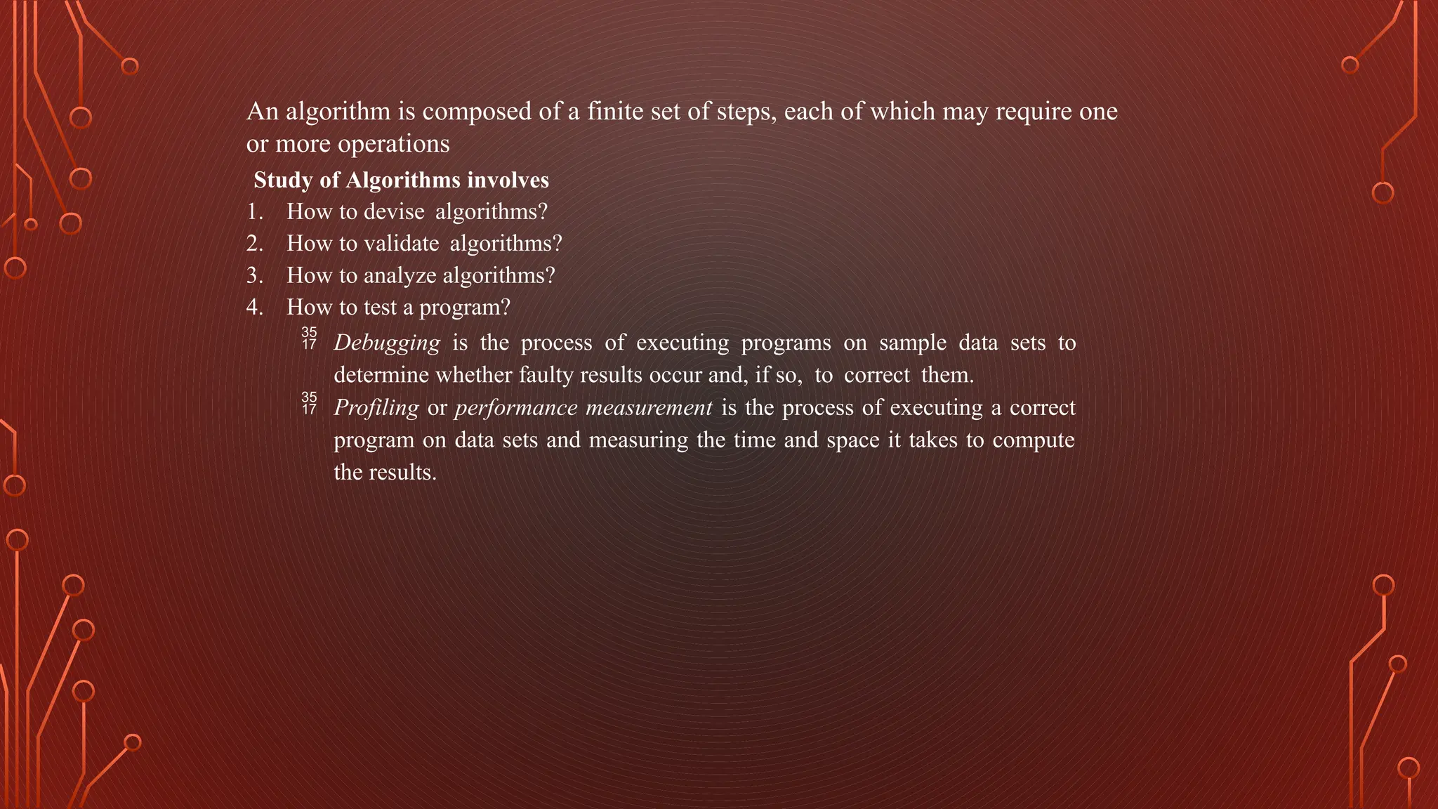An algorithm is composed of a finite set of steps, each of which may require one
or more operations
Study of Algorithms involves
1. How to devise algorithms?
2. How to validate algorithms?
3. How to analyze algorithms?
4. How to test a program?
 Debugging is the process of executing programs on sample data sets to
determine whether faulty results occur and, if so, to correct them.
 Profiling or performance measurement is the process of executing a correct
program on data sets and measuring the time and space it takes to compute
the results.
 