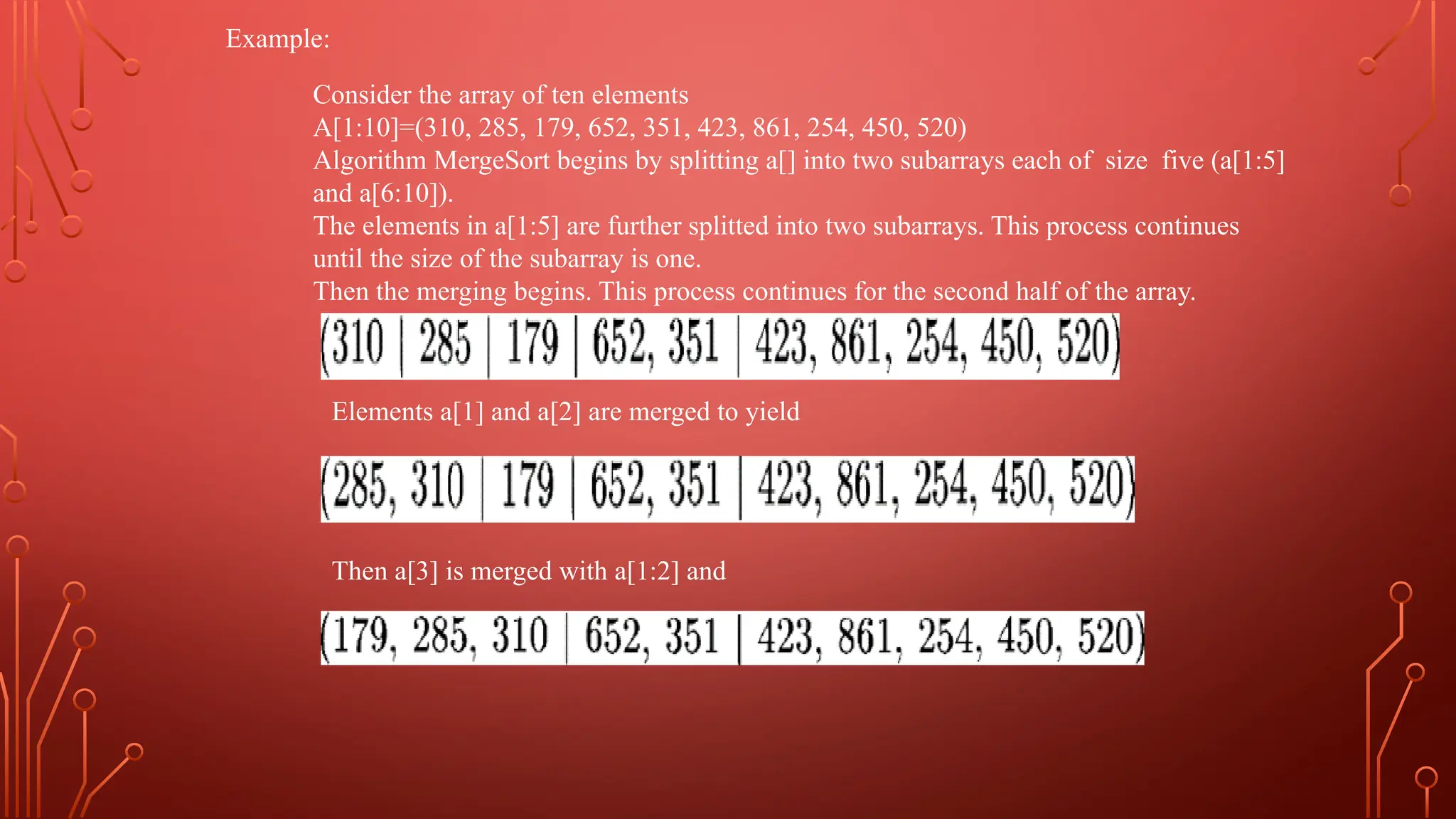 Example:
Consider the array of ten elements
A[1:10]=(310, 285, 179, 652, 351, 423, 861, 254, 450, 520)
Algorithm MergeSort begins by splitting a[] into two subarrays each of size five (a[1:5]
and a[6:10]).
The elements in a[1:5] are further splitted into two subarrays. This process continues
until the size of the subarray is one.
Then the merging begins. This process continues for the second half of the array.
Elements a[1] and a[2] are merged to yield
Then a[3] is merged with a[1:2] and
 