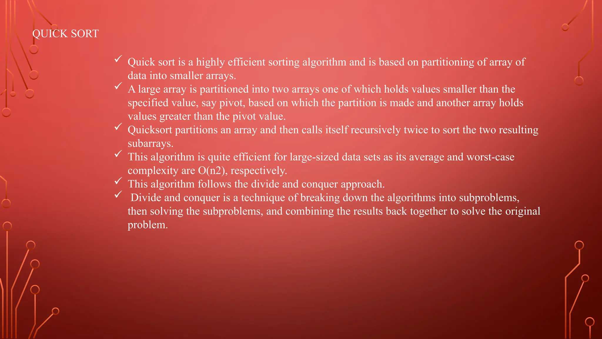 QUICK SORT
 Quick sort is a highly efficient sorting algorithm and is based on partitioning of array of
data into smaller arrays.
 A large array is partitioned into two arrays one of which holds values smaller than the
specified value, say pivot, based on which the partition is made and another array holds
values greater than the pivot value.
 Quicksort partitions an array and then calls itself recursively twice to sort the two resulting
subarrays.
 This algorithm is quite efficient for large-sized data sets as its average and worst-case
complexity are O(n2), respectively.
 This algorithm follows the divide and conquer approach.
 Divide and conquer is a technique of breaking down the algorithms into subproblems,
then solving the subproblems, and combining the results back together to solve the original
problem.
 