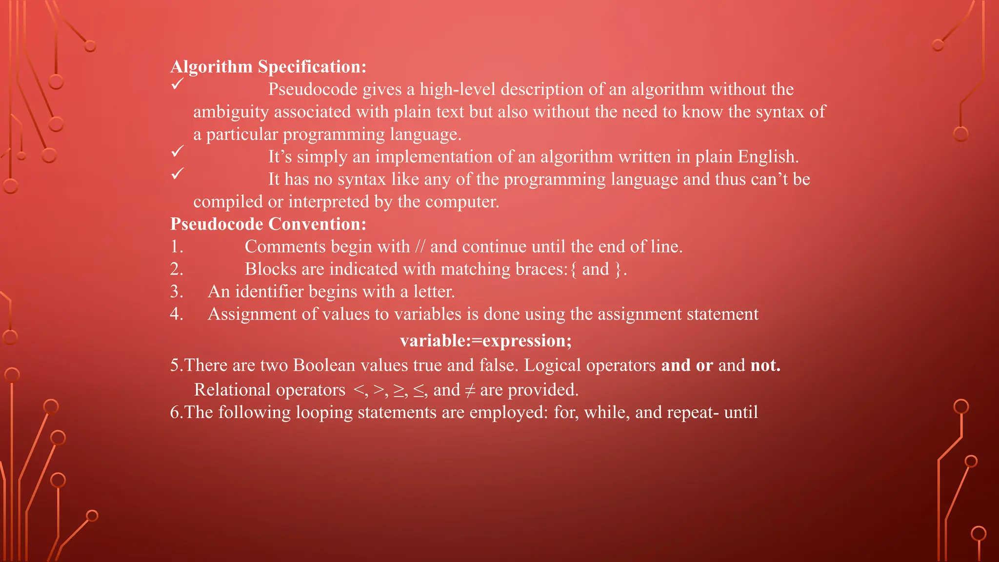 Algorithm Specification:
 Pseudocode gives a high-level description of an algorithm without the
ambiguity associated with plain text but also without the need to know the syntax of
a particular programming language.
 It’s simply an implementation of an algorithm written in plain English.
 It has no syntax like any of the programming language and thus can’t be
compiled or interpreted by the computer.
Pseudocode Convention:
1. Comments begin with // and continue until the end of line.
2. Blocks are indicated with matching braces:{ and }.
3. An identifier begins with a letter.
4. Assignment of values to variables is done using the assignment statement
variable:=expression;
5.There are two Boolean values true and false. Logical operators and or and not.
Relational operators <, >, ≥, ≤, and ≠ are provided.
6.The following looping statements are employed: for, while, and repeat- until
 