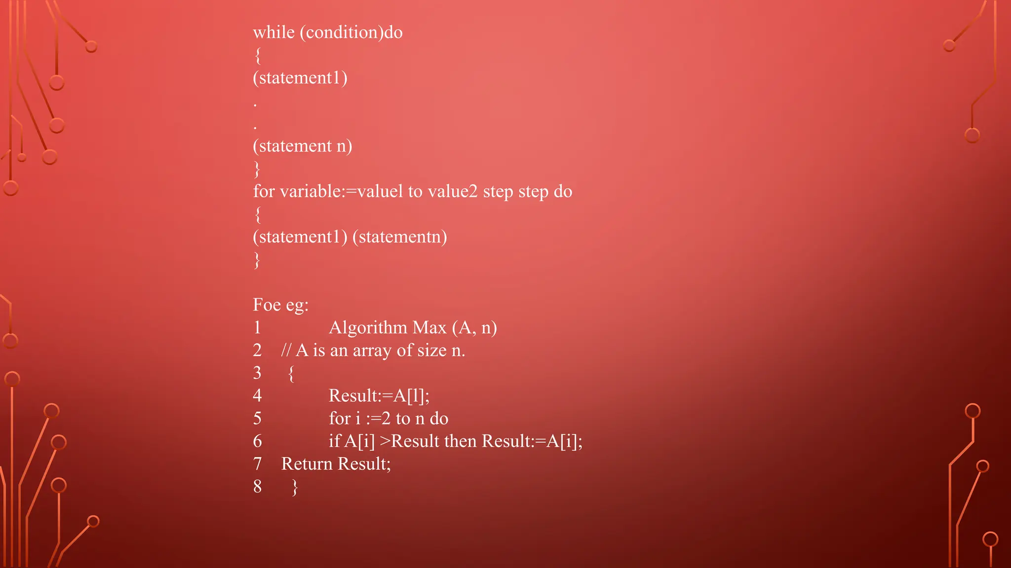 while (condition)do
{
(statement1)
.
.
(statement n)
}
for variable:=valuel to value2 step step do
{
(statement1) (statementn)
}
Foe eg:
1 Algorithm Max (A, n)
2 // A is an array of size n.
3 {
4 Result:=A[l];
5 for i :=2 to n do
6 if A[i] >Result then Result:=A[i];
7 Return Result;
8 }
 