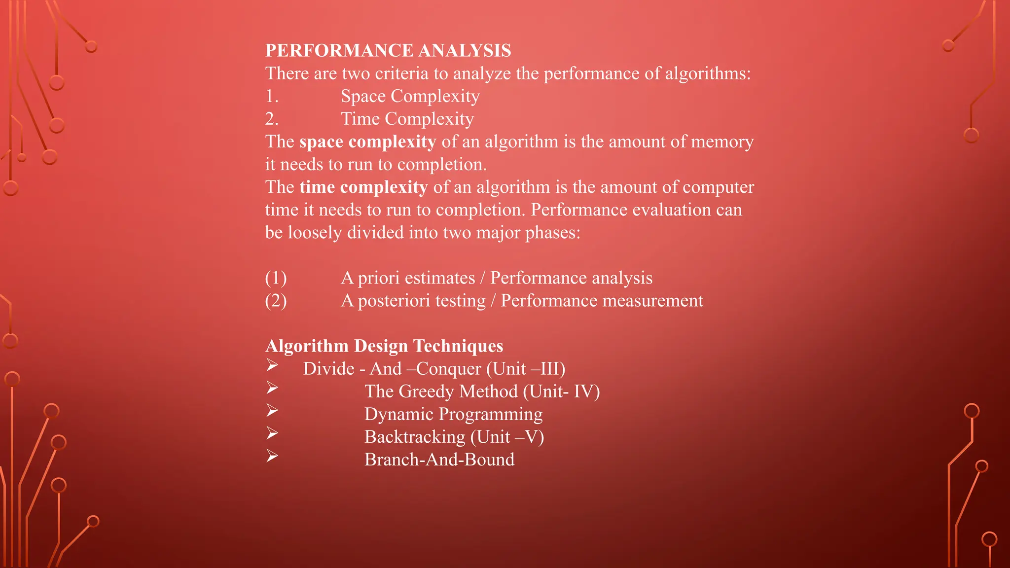 PERFORMANCE ANALYSIS
There are two criteria to analyze the performance of algorithms:
1. Space Complexity
2. Time Complexity
The space complexity of an algorithm is the amount of memory
it needs to run to completion.
The time complexity of an algorithm is the amount of computer
time it needs to run to completion. Performance evaluation can
be loosely divided into two major phases:
(1) A priori estimates / Performance analysis
(2) A posteriori testing / Performance measurement
Algorithm Design Techniques
 Divide - And –Conquer (Unit –III)
 The Greedy Method (Unit- IV)
 Dynamic Programming
 Backtracking (Unit –V)
 Branch-And-Bound
 