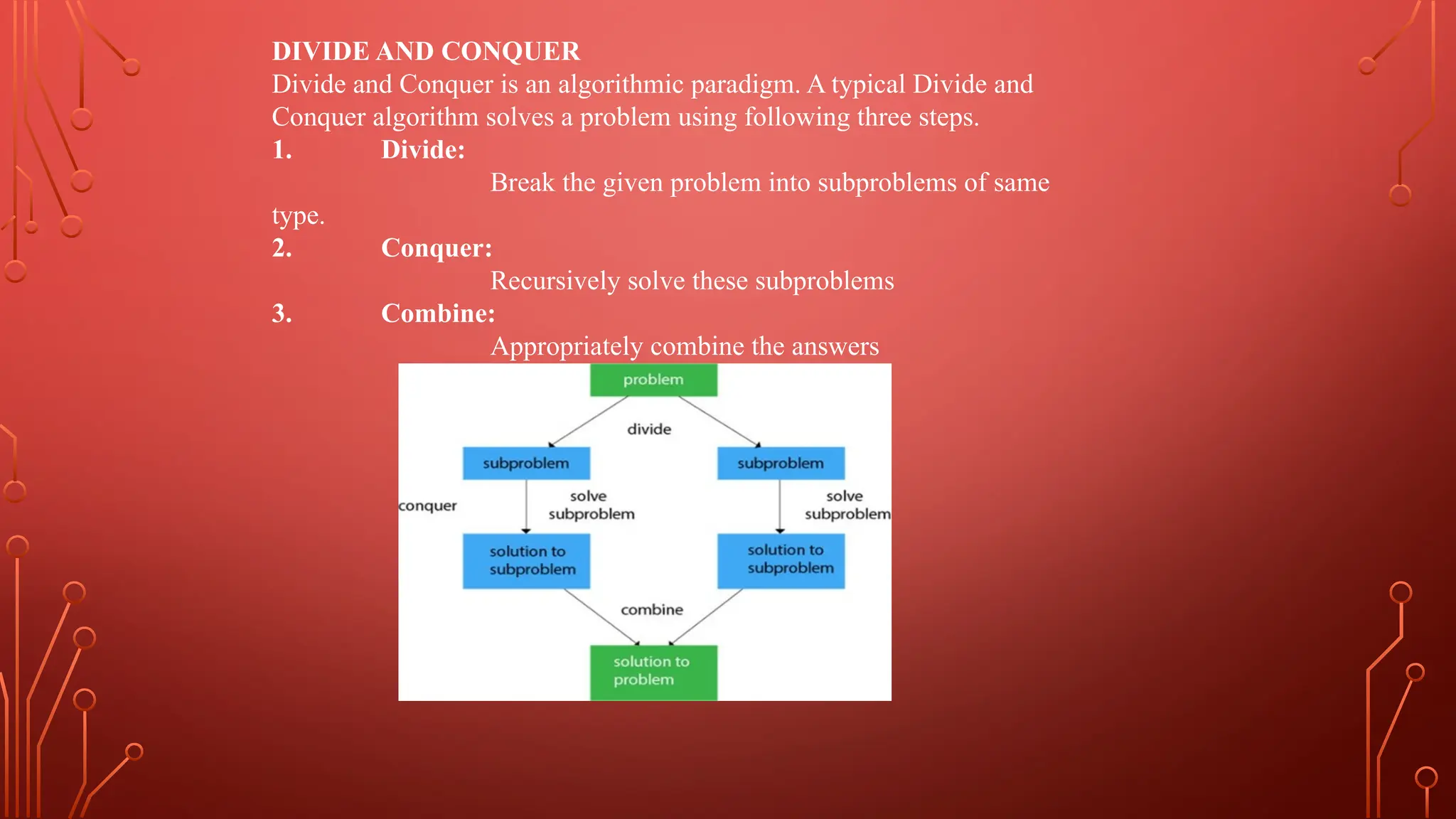 DIVIDE AND CONQUER
Divide and Conquer is an algorithmic paradigm. A typical Divide and
Conquer algorithm solves a problem using following three steps.
1. Divide:
Break the given problem into subproblems of same
type.
2. Conquer:
Recursively solve these subproblems
3. Combine:
Appropriately combine the answers
 