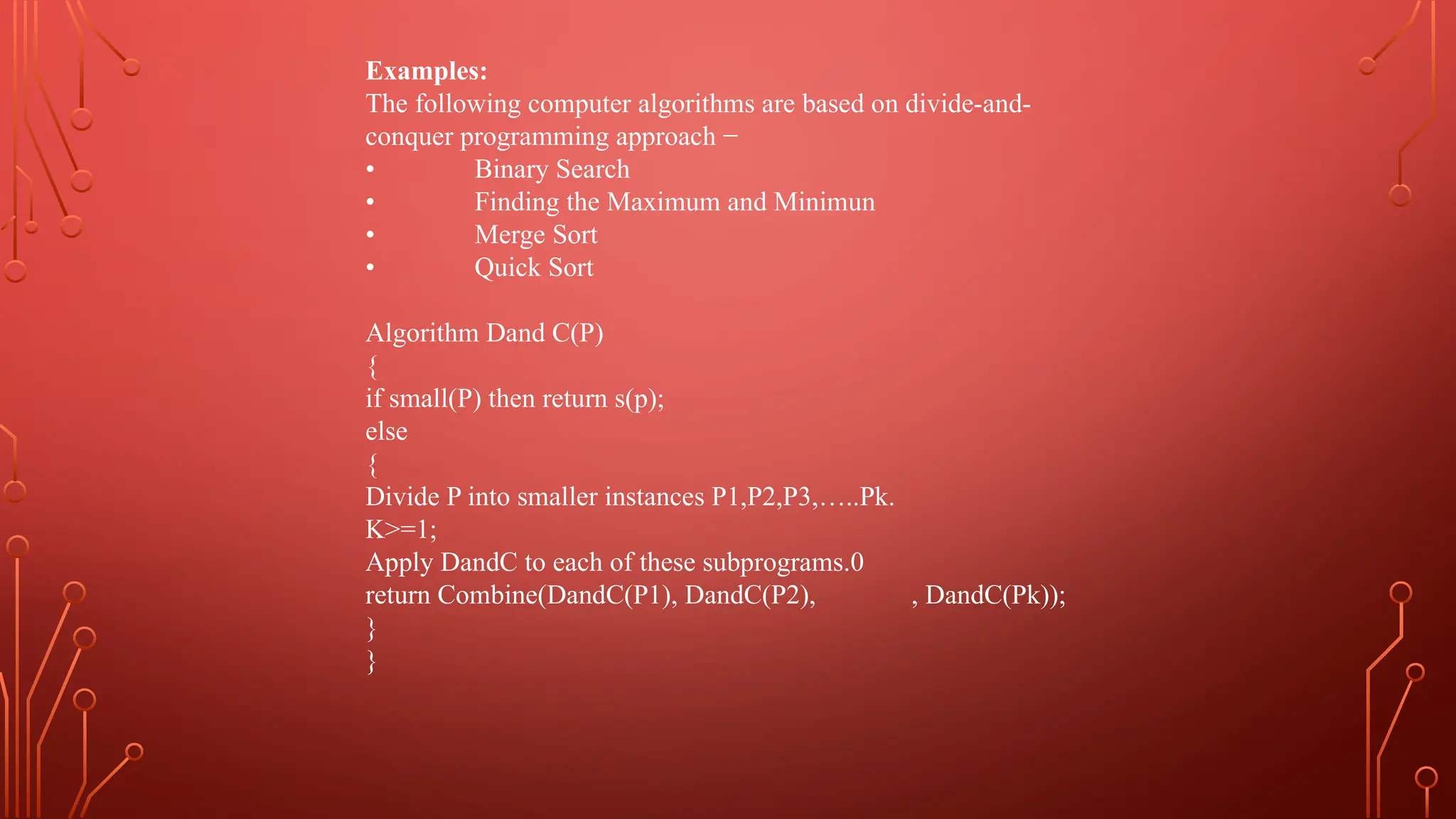 Examples:
The following computer algorithms are based on divide-and-
conquer programming approach −
• Binary Search
• Finding the Maximum and Minimun
• Merge Sort
• Quick Sort
Algorithm Dand C(P)
{
if small(P) then return s(p);
else
{
Divide P into smaller instances P1,P2,P3,…..Pk.
K>=1;
Apply DandC to each of these subprograms.0
return Combine(DandC(P1), DandC(P2), , DandC(Pk));
}
}
 